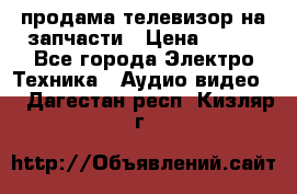 продама телевизор на запчасти › Цена ­ 500 - Все города Электро-Техника » Аудио-видео   . Дагестан респ.,Кизляр г.